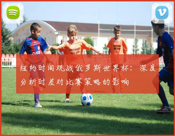 纽约时间观战俄罗斯世界杯：深度分析时差对比赛策略的影响