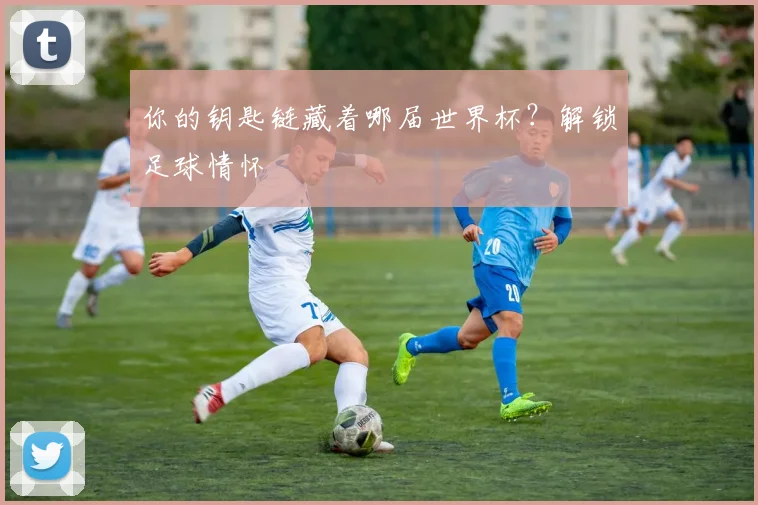 你的钥匙链藏着哪届世界杯？解锁足球情怀