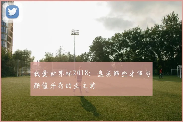 我爱世界杯2018：盘点那些才华与颜值并存的女主持