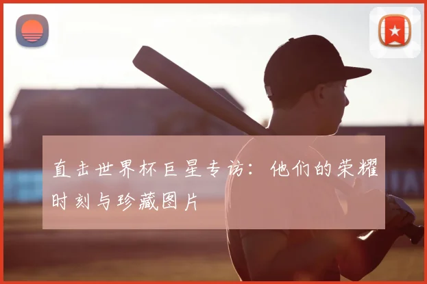 直击世界杯巨星专访:他们的荣耀时刻与珍藏图片